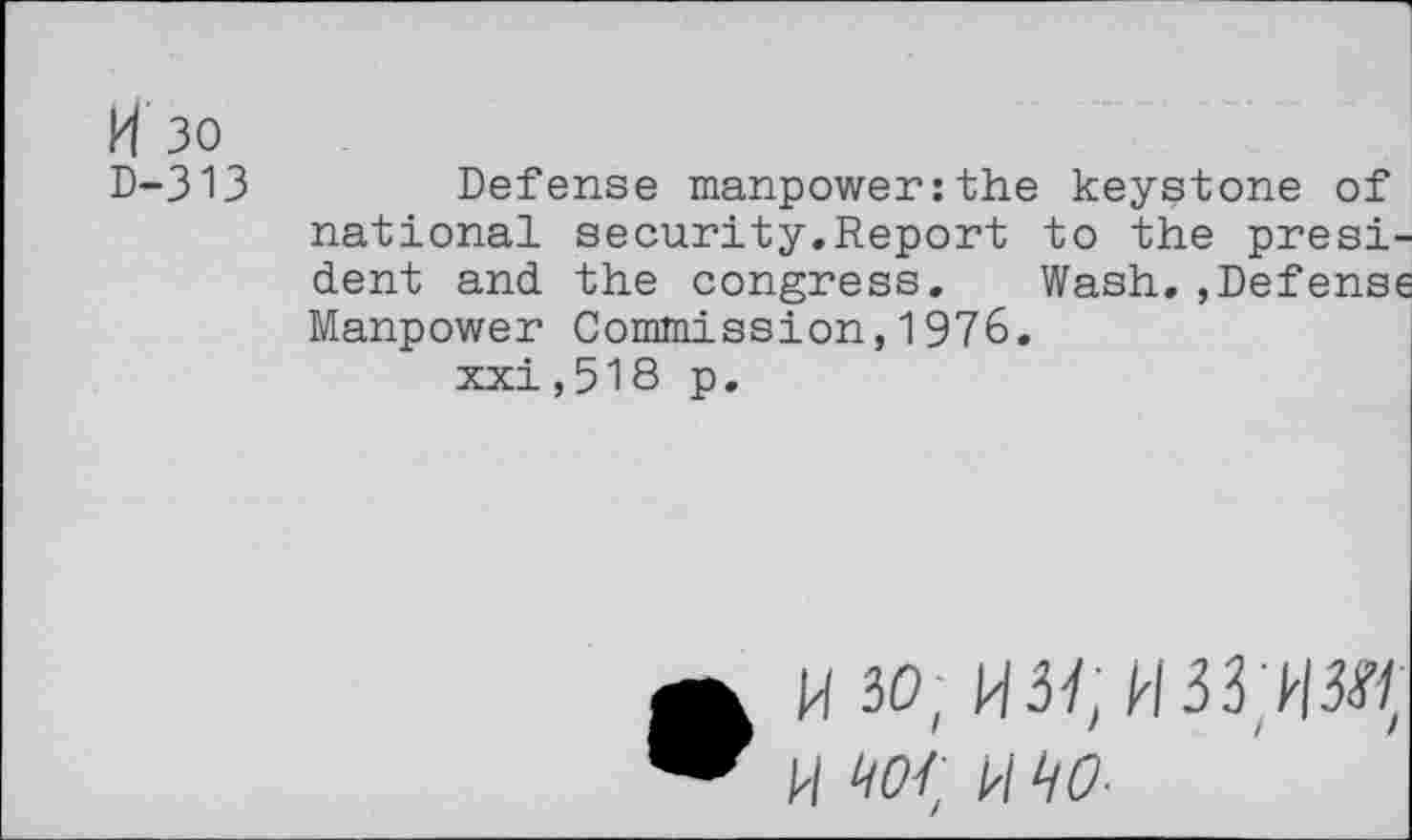 ﻿H 30
D-313	Defense manpower:the keystone of
national security.Report to the president and the congress. Wash,,Defense Manpower Commission,1976.
xxi,518 p.
• H 30; H3VI33W/ W Wf MW-